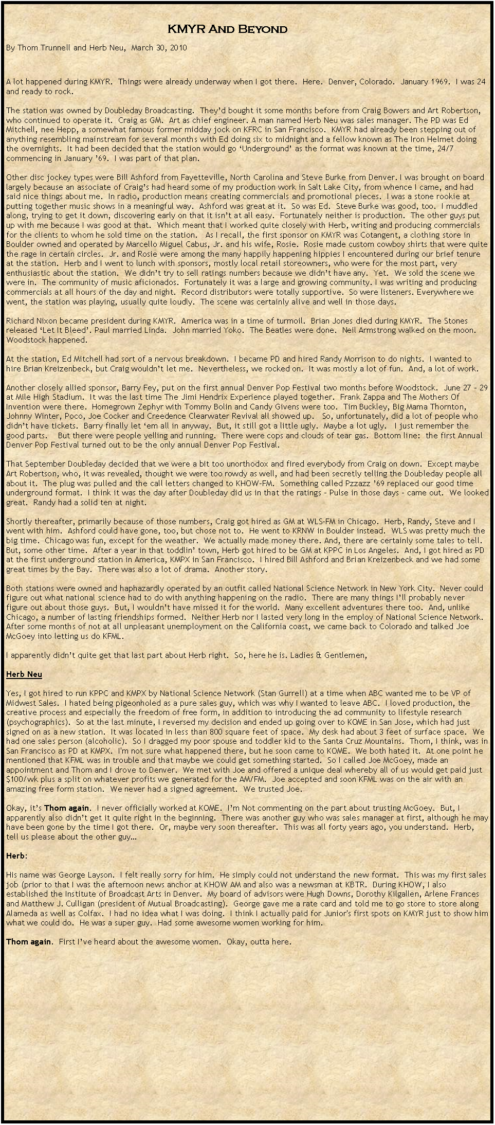 Text Box:                                                                                                                                                                                                                          KMYR And BeyondBy Thom Trunnell and Herb Neu,  March 30, 2010A lot happened during KMYR.  Things were already underway when I got there.  Here.  Denver, Colorado.  January 1969.  I was 24 and ready to rock.  The station was owned by Doubleday Broadcasting.  They�d bought it some months before from Craig Bowers and Art Robertson, who continued to operate it.  Craig as GM.  Art as chief engineer. A man named Herb Neu was sales manager. The PD was Ed Mitchell, nee Hepp, a somewhat famous former midday jock on KFRC in San Francisco.  KMYR had already been stepping out of anything resembling mainstream for several months with Ed doing six to midnight and a fellow known as The Iron Helmet doing the overnights.  It had been decided that the station would go �Underground� as the format was known at the time, 24/7 commencing in January �69.  I was part of that plan.  Other disc jockey types were Bill Ashford from Fayetteville, North Carolina and Steve Burke from Denver. I was brought on board largely because an associate of Craig�s had heard some of my production work in Salt Lake City, from whence I came, and had said nice things about me.  In radio, production means creating commercials and promotional pieces.  I was a stone rookie at putting together music shows in a meaningful way.  Ashford was great at it.  So was Ed.  Steve Burke was good, too.  I muddled along, trying to get it down, discovering early on that it isn�t at all easy.  Fortunately neither is production.  The other guys put up with me because I was good at that.  Which meant that I worked quite closely with Herb, writing and producing commercials for the clients to whom he sold time on the station.   As I recall, the first sponsor on KMYR was Cotangent, a clothing store in Boulder owned and operated by Marcello Miguel Cabus, Jr. and his wife, Rosie.  Rosie made custom cowboy shirts that were quite the rage in certain circles.  Jr. and Rosie were among the many happily happening hippies I encountered during our brief tenure at the station.  Herb and I went to lunch with sponsors, mostly local retail storeowners, who were for the most part, very enthusiastic about the station.  We didn�t try to sell ratings numbers because we didn�t have any.  Yet.  We sold the scene we were in.  The community of music aficionados.  Fortunately it was a large and growing community. I was writing and producing commercials at all hours of the day and night.  Record distributors were totally supportive.  So were listeners. Everywhere we went, the station was playing, usually quite loudly.  The scene was certainly alive and well in those days.Richard Nixon became president during KMYR.  America was in a time of turmoil.  Brian Jones died during KMYR.  The Stones released �Let It Bleed�. Paul married Linda.  John married Yoko.  The Beatles were done.  Neil Armstrong walked on the moon.  Woodstock happened.At the station, Ed Mitchell had sort of a nervous breakdown.  I became PD and hired Randy Morrison to do nights.  I wanted to hire Brian Kreizenbeck, but Craig wouldn�t let me.  Nevertheless, we rocked on.  It was mostly a lot of fun.  And, a lot of work.  Another closely allied sponsor, Barry Fey, put on the first annual Denver Pop Festival two months before Woodstock.  June 27 � 29 at Mile High Stadium.  It was the last time The Jimi Hendrix Experience played together.  Frank Zappa and The Mothers Of Invention were there.  Homegrown Zephyr with Tommy Bolin and Candy Givens were too.  Tim Buckley, Big Mama Thornton, Johnny Winter, Poco, Joe Cocker and Creedence Clearwater Revival all showed up.   So, unfortunately, did a lot of people who didn�t have tickets.  Barry finally let �em all in anyway.  But, it still got a little ugly.  Maybe a lot ugly.   I just remember the good parts.    But there were people yelling and running.  There were cops and clouds of tear gas.  Bottom line:  the first Annual Denver Pop Festival turned out to be the only annual Denver Pop Festival. That September Doubleday decided that we were a bit too unorthodox and fired everybody from Craig on down.  Except maybe Art Robertson, who, it was revealed, thought we were too rowdy as well, and had been secretly telling the Doubleday people all about it.  The plug was pulled and the call letters changed to KHOW-FM.  Something called Pzzazz �69 replaced our good time underground format.  I think it was the day after Doubleday did us in that the ratings - Pulse in those days - came out.  We looked great.  Randy had a solid ten at night.Shortly thereafter, primarily because of those numbers, Craig got hired as GM at WLS-FM in Chicago.  Herb, Randy, Steve and I went with him.  Ashford could have gone, too, but chose not to.  He went to KRNW in Boulder instead.  WLS was pretty much the big time.  Chicago was fun, except for the weather.  We actually made money there. And, there are certainly some tales to tell.  But, some other time.  After a year in that toddlin� town, Herb got hired to be GM at KPPC in Los Angeles.  And, I got hired as PD at the first underground station in America, KMPX in San Francisco.  I hired Bill Ashford and Brian Kreizenbeck and we had some great times by the Bay.  There was also a lot of drama.  Another story.  Both stations were owned and haphazardly operated by an outfit called National Science Network in New York City.  Never could figure out what national science had to do with anything happening on the radio.  There are many things I�ll probably never figure out about those guys.  But, I wouldn�t have missed it for the world.  Many excellent adventures there too.  And, unlike Chicago, a number of lasting friendships formed.  Neither Herb nor I lasted very long in the employ of National Science Network.  After some months of not at all unpleasant unemployment on the California coast, we came back to Colorado and talked Joe McGoey into letting us do KFML.  I apparently didn�t quite get that last part about Herb right.  So, here he is. Ladies & Gentlemen, Herb NeuYes, I got hired to run KPPC and KMPX by National Science Network (Stan Gurrell) at a time when ABC wanted me to be VP of Midwest Sales.  I hated being pigeonholed as a pure sales guy, which was why I wanted to leave ABC.  I loved production, the creative process and especially the freedom of free form, in addition to introducing the ad community to lifestyle research (psychographics).  So at the last minute, I reversed my decision and ended up going over to KOME in San Jose, which had just signed on as a new station.  It was located in less than 800 square feet of space.  My desk had about 3 feet of surface space.  We had one sales person (alcoholic).  So I dragged my poor spouse and toddler kid to the Santa Cruz Mountains.  Thom, I think, was in San Francisco as PD at KMPX.  I'm not sure what happened there, but he soon came to KOME.  We both hated it.  At one point he mentioned that KFML was in trouble and that maybe we could get something started.  So I called Joe McGoey, made an appointment and Thom and I drove to Denver.  We met with Joe and offered a unique deal whereby all of us would get paid just $100/wk plus a split on whatever profits we generated for the AM/FM.  Joe accepted and soon KFML was on the air with an amazing free form station.  We never had a signed agreement.  We trusted Joe.Okay, it�s Thom again.  I never officially worked at KOME.  I�m Not commenting on the part about trusting McGoey.  But, I apparently also didn�t get it quite right in the beginning.  There was another guy who was sales manager at first, although he may have been gone by the time I got there.  Or, maybe very soon thereafter.  This was all forty years ago, you understand.  Herb, tell us please about the other guy�Herb:His name was George Layson.  I felt really sorry for him.  He simply could not understand the new format.  This was my first sales job (prior to that I was the afternoon news anchor at KHOW AM and also was a newsman at KBTR.  During KHOW, I also established the Institute of Broadcast Arts in Denver.  My board of advisors were Hugh Downs, Dorothy Kilgallen, Arlene Frances and Matthew J. Culligan (president of Mutual Broadcasting).  George gave me a rate card and told me to go store to store along Alameda as well as Colfax.  I had no idea what I was doing.  I think I actually paid for Junior's first spots on KMYR just to show him what we could do.  He was a super guy.  Had some awesome women working for him.Thom again.  First I�ve heard about the awesome women.  Okay, outta here.