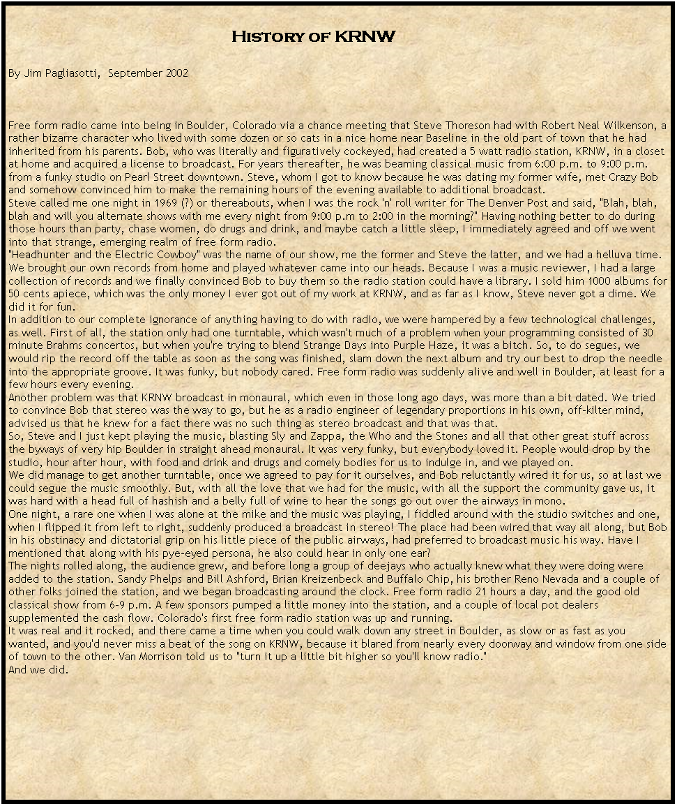 Text Box:                                                                                History of KRNWBy Jim Pagliasotti,  September 2002Free form radio came into being in Boulder, Colorado via a chance meeting that Steve Thoreson had with Robert Neal Wilkenson, a rather bizarre character who lived with some dozen or so cats in a nice home near Baseline in the old part of town that he had inherited from his parents. Bob, who was literally and figuratively cockeyed, had created a 5 watt radio station, KRNW, in a closet at home and acquired a license to broadcast. For years thereafter, he was beaming classical music from 6:00 p.m. to 9:00 p.m. from a funky studio on Pearl Street downtown. Steve, whom I got to know because he was dating my former wife, met Crazy Bob and somehow convinced him to make the remaining hours of the evening available to additional broadcast.Steve called me one night in 1969 (?) or thereabouts, when I was the rock 'n' roll writer for The Denver Post and said, "Blah, blah, blah and will you alternate shows with me every night from 9:00 p.m to 2:00 in the morning?" Having nothing better to do during those hours than party, chase women, do drugs and drink, and maybe catch a little sleep, I immediately agreed and off we went into that strange, emerging realm of free form radio."Headhunter and the Electric Cowboy" was the name of our show, me the former and Steve the latter, and we had a helluva time. We brought our own records from home and played whatever came into our heads. Because I was a music reviewer, I had a large collection of records and we finally convinced Bob to buy them so the radio station could have a library. I sold him 1000 albums for 50 cents apiece, which was the only money I ever got out of my work at KRNW, and as far as I know, Steve never got a dime. We did it for fun.In addition to our complete ignorance of anything having to do with radio, we were hampered by a few technological challenges, as well. First of all, the station only had one turntable, which wasn't much of a problem when your programming consisted of 30 minute Brahms concertos, but when you're trying to blend Strange Days into Purple Haze, it was a bitch. So, to do segues, we would rip the record off the table as soon as the song was finished, slam down the next album and try our best to drop the needle into the appropriate groove. It was funky, but nobody cared. Free form radio was suddenly alive and well in Boulder, at least for a few hours every evening. Another problem was that KRNW broadcast in monaural, which even in those long ago days, was more than a bit dated. We tried to convince Bob that stereo was the way to go, but he as a radio engineer of legendary proportions in his own, off-kilter mind, advised us that he knew for a fact there was no such thing as stereo broadcast and that was that.So, Steve and I just kept playing the music, blasting Sly and Zappa, the Who and the Stones and all that other great stuff across the byways of very hip Boulder in straight ahead monaural. It was very funky, but everybody loved it. People would drop by the studio, hour after hour, with food and drink and drugs and comely bodies for us to indulge in, and we played on.We did manage to get another turntable, once we agreed to pay for it ourselves, and Bob reluctantly wired it for us, so at last we could segue the music smoothly. But, with all the love that we had for the music, with all the support the community gave us, it was hard with a head full of hashish and a belly full of wine to hear the songs go out over the airways in mono.One night, a rare one when I was alone at the mike and the music was playing, I fiddled around with the studio switches and one, when I flipped it from left to right, suddenly produced a broadcast in stereo! The place had been wired that way all along, but Bob in his obstinacy and dictatorial grip on his little piece of the public airways, had preferred to broadcast music his way. Have I mentioned that along with his pye-eyed persona, he also could hear in only one ear?The nights rolled along, the audience grew, and before long a group of deejays who actually knew what they were doing were added to the station. Sandy Phelps and Bill Ashford, Brian Kreizenbeck and Buffalo Chip, his brother Reno Nevada and a couple of other folks joined the station, and we began broadcasting around the clock. Free form radio 21 hours a day, and the good old classical show from 6-9 p.m. A few sponsors pumped a little money into the station, and a couple of local pot dealers supplemented the cash flow. Colorado's first free form radio station was up and running. It was real and it rocked, and there came a time when you could walk down any street in Boulder, as slow or as fast as you wanted, and you'd never miss a beat of the song on KRNW, because it blared from nearly every doorway and window from one side of town to the other. Van Morrison told us to "turn it up a little bit higher so you'll know radio."
And we did.