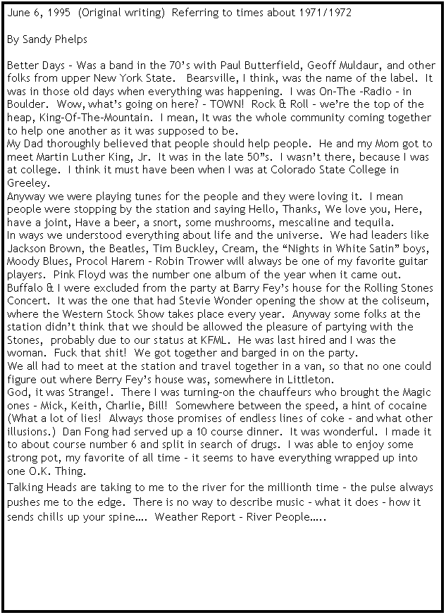 Text Box: June 6, 1995  (Original writing)  Referring to times about 1971/1972By Sandy PhelpsBetter Days � Was a band in the 70�s with Paul Butterfield, Geoff Muldaur, and other folks from upper New York State.   Bearsville, I think, was the name of the label.  It was in those old days when everything was happening.  I was On-The �Radio � in Boulder.  Wow, what�s going on here? � TOWN!  Rock & Roll � we�re the top of the heap, King-Of-The-Mountain.  I mean, It was the whole community coming together to help one another as it was supposed to be.My Dad thoroughly believed that people should help people.  He and my Mom got to meet Martin Luther King, Jr.  It was in the late 50�s.  I wasn�t there, because I was at college.  I think it must have been when I was at Colorado State College in Greeley.Anyway we were playing tunes for the people and they were loving it.  I mean people were stopping by the station and saying Hello, Thanks, We love you, Here, have a joint, Have a beer, a snort, some mushrooms, mescaline and tequila.  In ways we understood everything about life and the universe.  We had leaders like Jackson Brown, the Beatles, Tim Buckley, Cream, the �Nights in White Satin� boys, Moody Blues, Procol Harem � Robin Trower will always be one of my favorite guitar players.  Pink Floyd was the number one album of the year when it came out.  Buffalo & I were excluded from the party at Barry Fey�s house for the Rolling Stones Concert.  It was the one that had Stevie Wonder opening the show at the coliseum, where the Western Stock Show takes place every year.  Anyway some folks at the station didn�t think that we should be allowed the pleasure of partying with the Stones,  probably due to our status at KFML.  He was last hired and I was the woman.  Fuck that shit!  We got together and barged in on the party.We all had to meet at the station and travel together in a van, so that no one could figure out where Berry Fey�s house was, somewhere in Littleton.God, it was Strange!.  There I was turning-on the chauffeurs who brought the Magic ones � Mick, Keith, Charlie, Bill!  Somewhere between the speed, a hint of cocaine (What a lot of lies!  Always those promises of endless lines of coke � and what other illusions.)  Dan Fong had served up a 10 course dinner.  It was wonderful.  I made it to about course number 6 and split in search of drugs.  I was able to enjoy some strong pot, my favorite of all time � it seems to have everything wrapped up into one O.K. Thing.Talking Heads are taking to me to the river for the millionth time � the pulse always pushes me to the edge.  There is no way to describe music � what it does � how it sends chills up your spine�.  Weather Report � River People�..  