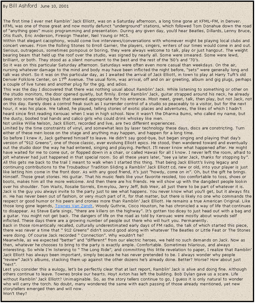 Text Box: By Bill Ashford  June 10, 2001
&nbsp;

The first time I ever met Ramblin� Jack Elliott, was on a Saturday afternoon, a long time gone at KFML-FM, in Denver. KFML was one of those great and now mostly defunct �underground� stations, which followed Tom Donahue down the road of �anything goes� music programming and presentation. During any given day, you�d hear Beatles, Dillards, Lenny Bruce, Otis Rush, Eric Anderson, Firesign Theater, Neil Young or MC5. 
Within that elegant cacophony, would come live interviews/conversations with whomever might be playing local clubs and concert venues. From the Rolling Stones to Erroll Garner, the players, singers, writers of our times would come in and out. Serious, outrageous, sometimes pompous or boring, they were always welcome to talk, play or just hangout. The weight bearing beam that held up the roof over the studio, was signed by nearly all. Some were smeared. Some were lewd, brilliant, or both. They stood as a silent monument to the best and the rest of the �60�s and �70�s.
So it was on this particular Saturday afternoon. Saturdays were often even more casual than weekdays. On the air, nursing whatever damage to the mind and body may have been inflicted the night before, �sets� were generally long and talk was short. So it was on this particular day, as I awaited the arrival of Jack Elliott, in town to play at Harry Tuft�s old Denver Folklore Center, on 17th Avenue. The usual form, was arrival, off and on air greeting, album and gig plugs, perhaps a couple of live tunes and another plug for the gig, and adios.
This was the day I discovered that there was nothing usual about Ramblin� Jack. While listening to something or other on the studio monitors, the door opened quietly, but firmly. Enter Ramblin� Jack, guitar strapped around his neck, he already deep into some talking blues that seemed appropriate for his entrance. Most meet, greet, talk, then play, but not Jack, not on this day. Rarely does a control freak such as I surrender control of a studio so peaceably to a visitor, but for the next hour, it was his place. We talked, he played, telling stories of exotic places and adventures, the likes of which I hadn�t heard since first reading Kerouac when I was in high school. Now it wasn�t the Dharma Bums, who called my name, but the dusty, booted trail hands and calico girls who could drink whiskey like men.
Not unlike Willie Nelson, Jack Elliott, recorded and live, are two different experiences. 
Limited by the time constraints of vinyl, and somewhat less by laser technology these days, discs are constricting. Turn either of these men loose on the stage and anything may happen, and happen for a long time.
So before I knew it, Jack gathered himself to leave. He didn�t say good-bye, but began singing and playing that day�s version of �912 Greens�, one of those classic, ever evolving Elliott epics. He stood, then wandered toward and eventually out the studio door the way he had entered, singing and playing. Perfect. I�ll never know what happened after. He might have waited for me to come out, or flopped down in a chair, or called Hawaii for all I know. I never left the room, afraid to jolt whatever had just happened in that special room. So all these years later, �see ya later Jack, thanks for stopping by�. 
All this gets me back to the trail I meant to walk when I started this thing. That being Jack Elliott�s living legacy and continuing contributions to the Troubadour Tradition Sliding a Ramblin� Jack Elliott cd, new or old, into your player is just like letting him come in the front door. As with any good friend, it�s just �howdy, come on in�. Oh, but the gift he brings. Himself. Those great stories. His guitar. That his music feels like your favorite resoled, too comfortable to toss, shoes or boots, makes him all the more welcome. And then there are his friends. He will show up with the dangdest people lookin over his shoulder. Tom Waits, Rosalie Sorrels, Emmylou, Jerry Jeff, Bob Weir, all just there to be part of whatever it is. Jack is the guy you always invite to the party just to see what happens. You never know what you�ll get, but it always fits in. He has never been out of fashion, or very much part of it, for that matter, but there is likely no one who commands the respect or good humor or his peers and cronies more than Ramblin� Jack Elliott. He remains a true American Original. Like those long gone legends, Townes Van Zandt, Woody Guthrie, Cisco Houston, he has chronicled a way of life that continues to disappear. As Steve Earle sings, �there are killers on the highway�. It�s gotten too dicey to just head out with a bag and a guitar. You might not get back. The dangers of life on the road as told by Kerouac were mostly about wounds self inflicted. These days there are a growing number of people out there who will hurt you. Permanently. 
Back in those romantically recalled, culturally underestimated early days of FM radio, the talk of which started this piece, there was never a time that � 912 Greens� didn�t sound good along with whatever The Beatles or Little Feat or The Stones were doing. Of course Jack recorded � Connection�. Why wouldn�t he?
Meanwhile, as we expected �better� and �different� from our electric heroes, we held no such demands on Jack. Now as then, whatever he chooses to bring to the party is exactly ample. Comfortable. Sometimes hilarious, and always interesting. So while I�m listening to � The Long Ride�, and committing this little revelation to paper, I realize that Ramblin� Jack Elliott has always been important, simply because he has never pretended to be. I always wonder why people �review� Jack�s albums, stacking them up against the other dozens he�s already done. Better? Worse? How about just �next�.
Lest you consider this a eulogy, let�s be perfectly clear that at last report, Ramblin� Jack is alive and doing fine. Although others continue to leave. Townes broke our hearts. Hoyt Axton has left the building. Bob Dylan gave us a scare. Life without Ramblin� Jack Elliott? Unimaginable. So, as the story tellers continue to go, I guess it is only natural to wonder who will carry the torch. No doubt, many wondered the same with each passing of those already mentioned, yet new storytellers emerged then and will now.
Won�t they?
