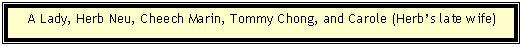 Text Box:     A Lady, Herb Neu, Cheech Marin, Tommy Chong, and Carole (Herb�s late wife)
