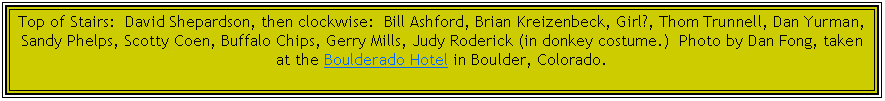 Text Box: Top of Stairs:  David Shepardson, then clockwise:  Bill Ashford, Brian Kreizenbeck, Girl?, Thom Trunnell, Dan Yurman, Sandy Phelps, Scotty Coen, Buffalo Chips, Gerry Mills, Judy Roderick (in donkey costume.)  Photo by Dan Fong, taken at the Boulderado Hotel in Boulder, Colorado.