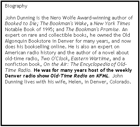 Text Box: Biography

John Dunning is the Nero Wolfe Award-winning author of Booked to Die; The Bookman's Wake, a New York Times Notable Book of 1995; and The Bookman's Promise. An expert on rare and collectible books, he owned the Old Algonquin Bookstore in Denver for many years, and now does his bookselling online. He is also an expert on American radio history and the author of a novel about old-time radio, Two O'Clock, Eastern Wartime, and a nonfiction book, On the Air: The Encyclopedia of Old-Time Radio. He was for many years host of the weekly Denver radio show Old-Time Radio on KFML. John Dunning lives with his wife, Helen, in Denver, Colorado. 