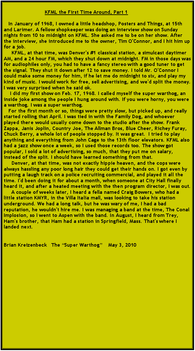 Text Box:                            KFML the First Time Around, Part 1   In January of 1968, I owned a little headshop, Posters and Things, at 15th and Larimer. A fellow shopkeeper was doing an interview show on Sunday nights from 10 to midnight on KFML. She asked me to be on her show. After the interview, she introduced me to the owner, Tim O'Connor, and I hit him up for a job.      KFML, at that time, was Denver's #1 classical station, a simulcast daytimer AM, and a 24 hour FM, which they shut down at midnight. FM in those days was for audiophiles only, you had to have a fancy stereo with a good tuner to get the signal. They shut it down after 12 to save money. I told Mr. O'Connor I could make some money for him, if he let me do midnight to six, and play my kind of music. I would work for free, sell advertising, and we'd split the money. I was very surprised when he said ok.    I did my first show on Feb. 17, 1968. I called myself the super warthog, an inside joke among the people I hung around with. If you were horny, you were a warthog. I was a super warthog.   For the first month or so, things were pretty slow, but picked up, and really started rolling that April. I was tied in with the Family Dog, and whoever played there would usually come down to the studio after the show. Frank Zappa, Janis Joplin, Country Joe, The Allman Bros, Blue Cheer, Richey Furay, Chuck Berry, a whole lot of people stopped by. It was great.  I tried to play anything and everything from John Cage to the 13th floor elevators. KFML also had a jazz show once a week, so I used those records too. The show got popular, I sold a lot of advertising, so much, that they put me on salary, instead of the split. I should have learned something from that.     Denver, at that time, was not exactly hippie heaven, and the cops were always hassling any poor long hair they could get their hands on. I got even by putting a laugh track on a police recruiting commercial, and played it all the time. I'd been doing it for about a month, when someone at City Hall finally heard it, and after a heated meeting with the then program director, I was out.     A couple of weeks later, I heard a fella named Craig Bowers, who had a little station KMYR, in the Villa Italia mall, was looking to take his station underground. We had a long talk, but he was wary of me, I had a bad reputation, he wouldn't hire me. I was managing a band at the time, The Conal Implosion, so I went to Aspen with the band. In August, I heard from Trey, Ham's brother, that Ham had a station in Springfield, Mass. That's where I landed next.Brian Kreizenbeck   The �Super Warthog�    May 3, 2010