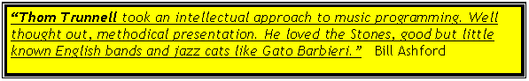 Text Box: �Thom Trunnell took an intellectual approach to music programming. Well thought out, methodical presentation. He loved the Stones, good but little known English bands and jazz cats like Gato Barbieri.�   Bill Ashford