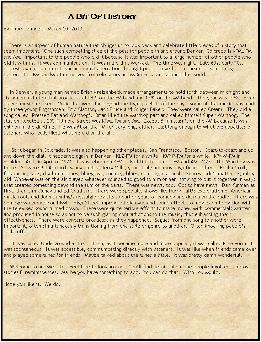 Text Box:                                                                           A Bit Of History&nbsp;By Thom Trunnell,  March 20, 2010&nbsp;&nbsp;&nbsp; There is an aspect of human nature that obliges us to look back and celebrate little pieces of history that seem important.&nbsp; One such compelling slice of the past for people in and around Denver, Colorado is KFML FM and AM.&nbsp; Important to the people who did it because it was important to a large number of other people who did it with us.&nbsp; It was communication.&nbsp; It was radio that worked.&nbsp; The time was right.&nbsp; Late 60s, early 70s. Protests against an unjust war and racist aberrations brought people together in pursuit of something better.&nbsp; The FM bandwidth emerged from elevators across America and around the world.&nbsp;&nbsp;&nbsp;&nbsp;&nbsp; In Denver, a young man named Brian Kreizenbeck made arrangements to hold forth between midnight and six am on a station that broadcast at 98.5 on the FM band and 1390 on the AM band.&nbsp; The year was 1968.&nbsp; Brian played music he liked.&nbsp; Music that went far beyond the tight playlists of the day.&nbsp; Some of that music was made by three young Englishmen, Eric Clapton, Jack Bruce and Ginger Baker.&nbsp; They were called Cream.&nbsp; They did a song called �Pressed Rat and Warthog�.&nbsp; Brian liked the warthog part and called himself Super Warthog.&nbsp; The station, located at 290 Fillmore Street was KFML FM and AM.&nbsp; Except Brian wasn�t on the AM because it was only on in the daytime.&nbsp; He wasn�t on the FM for very long, either.&nbsp; Just long enough to whet the appetites of listeners who really liked what he did on the air.&nbsp;&nbsp;&nbsp;&nbsp;&nbsp;&nbsp;&nbsp;&nbsp; So it began in Colorado. It was also happening other places.&nbsp; San Francisco.&nbsp; Boston.&nbsp; Coast-to-coast and up and down the dial. It happened again in Denver.&nbsp; KLZ-FM for a while.&nbsp; KMYR-FM for a while.&nbsp; KRNW-FM in Boulder.&nbsp; And, in April of 1971, it was reborn on KFML.&nbsp; Full tilt this time.&nbsp; FM and AM, 24/7.&nbsp; The Warthog was there.&nbsp; So were Bill Ashford, Sandy Phelps, Jerry Mills, yours truly and most significant others.&nbsp; Rock n� roll, folk music, jazz, rhythm n� blues, bluegrass, country, blues, comedy, classical.&nbsp; Genres didn�t matter.&nbsp; Quality did. Whoever was on the air played whatever sounded to good to him or her, striving to put it together in ways that created something beyond the sum of the parts.&nbsp; There was news, too.&nbsp; Got to have news.&nbsp; Dan Yurman at first, then Jim Clancy and Ed Chatham.&nbsp; There were specialty shows like Harry Tuft�s exploration of American music roots and John Dunning�s nostalgic revisits to earlier years of comedy and drama on the radio.&nbsp; There was homegrown comedy on KFML.&nbsp; High Street improvised dialogue and sound effects to movies on television with the televised sound turned down.&nbsp; There were quite serious efforts to make money with commercials written and produced in house so as not to be such glaring contradictions to the music, thus enhancing their effectiveness.&nbsp; There were concerts broadcast as they happened.&nbsp; Segues from one song to another were important, often simultaneously transitioning from one style or genre to another.&nbsp; Often knocking people�s socks off.&nbsp;&nbsp;&nbsp;&nbsp;&nbsp; It was called Underground at first.&nbsp; Then, as it became more and more popular, it was called Free Form.&nbsp; It was spontaneous.&nbsp; It was accessible, communicating directly with listeners.&nbsp; It was like when friends came over and played some tunes for friends.&nbsp; Maybe talked about the tunes a little.&nbsp; It was pretty damn wonderful.&nbsp;&nbsp;&nbsp;&nbsp;&nbsp;&nbsp; Welcome to our website.&nbsp; Feel free to look around.&nbsp; You�ll find details about the people involved, photos, stories & reminiscences.&nbsp; Maybe you have something to add.&nbsp; You can do that.&nbsp; Wish you would.&nbsp; Hope you like it.&nbsp; We do.&nbsp;