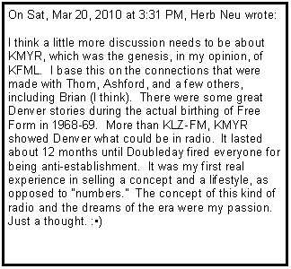 Text Box: On Sat, Mar 20, 2010 at 3:31 PM, Herb Neu wrote:I think a little more discussion needs to be about KMYR, which was the genesis, in my opinion, of KFML. &nbsp;I base this on the connections that were made with Thom, Ashford, and a few others, including Brian (I think). &nbsp;There were some great Denver stories during the actual birthing of Free Form in 1968-69. &nbsp;More than KLZ-FM, KMYR showed Denver what could be in radio. &nbsp;It lasted about 12 months until Doubleday fired everyone for being anti-establishment. &nbsp;It was my first real experience in selling a concept and a lifestyle, as opposed to "numbers." &nbsp;The concept of this kind of radio and the dreams of the era were my passion.Just a thought. :�)