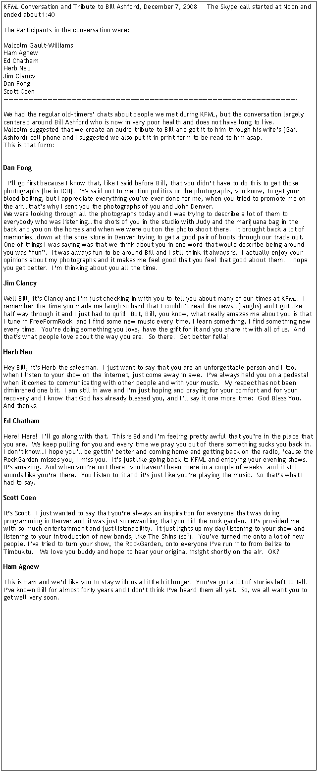 Text Box: KFML Conversation and Tribute to Bill Ashford, December 7, 2008     The Skype call started at Noon and ended about 1:40The Participants in the conversation were:Malcolm Gault-WilliamsHam AgnewEd ChathamHerb NeuJim ClancyDan FongScott Coen������������������������������������������������������������-We had the regular old-timers� chats about people we met during KFML, but the conversation largely centered around Bill Ashford who is now in very poor health and does not have long to live.Malcolm suggested that we create an audio tribute to Bill and get it to him through his wife�s (Gail Ashford) cell phone and I suggested we also put it in print form to be read to him asap.  This is that form:Dan Fong  I�ll go first because I know that, like I said before Bill, that you didn�t have to do this to get those photographs (be in ICU).  We said not to mention politics or the photographs, you know, to get your blood boiling, but I appreciate everything you�ve ever done for me, when you tried to promote me on the air�that�s why I sent you the photographs of you and John Denver.We were looking through all the photographs today and I was trying to describe a lot of them to everybody who was listening�the shots of you in the studio with Judy and the marijuana bag in the back and you on the horses and when we were out on the photo shoot there.  It brought back a lot of memories�down at the shoe store in Denver trying to get a good pair of boots through our trade out.  One of things I was saying was that we think about you in one word that would describe being around you was �fun�.  It was always fun to be around Bill and I still think it always is.  I actually enjoy your opinions about my photographs and it makes me feel good that you feel that good about them.  I hope you get better.  I�m thinking about you all the time.Jim ClancyWell Bill, it�s Clancy and I�m just checking in with you to tell you about many of our times at KFML.  I remember the time you made me laugh so hard that I couldn�t read the news�(laughs) and I got like half way through it and I just had to quit!  But, Bill, you know, what really amazes me about you is that I tune in FreeFormRock  and I find some new music every time, I learn something, I find something new every time.  You�re doing something you love, have the gift for it and you share it with all of us.  And that�s what people love about the way you are.  So there.  Get better fella!Herb NeuHey Bill, it�s Herb the salesman.  I just want to say that you are an unforgettable person and I too, when I listen to your show on the internet, just come away in awe.  I�ve always held you on a pedestal when it comes to communicating with other people and with your music.  My respect has not been diminished one bit.  I am still in awe and I�m just hoping and praying for your comfort and for your recovery and I know that God has already blessed you, and I�ll say it one more time:  God Bless You.  And thanks.Ed ChathamHere! Here!  I�ll go along with that.  This is Ed and I�m feeling pretty awful that you�re in the place that you are.  We keep pulling for you and every time we pray you out of there something sucks you back in.  I don�t know�I hope you�ll be gettin� better and coming home and getting back on the radio, �cause the RockGarden misses you, I miss you.  It�s just like going back to KFML and enjoying your evening shows.  It�s amazing.  And when you�re not there�you haven�t been there in a couple of weeks�and it still sounds like you�re there.  You listen to it and it�s just like you�re playing the music.  So that�s what I had to say.Scott CoenIt�s Scott.  I just wanted to say that you�re always an inspiration for everyone that was doing programming in Denver and it was just so rewarding that you did the rock garden.  It�s provided me with so much entertainment and just listenability.  It just lights up my day listening to your show and listening to your introduction of new bands, like The Shins (sp?).  You�ve turned me onto a lot of new people. I�ve tried to turn your show, the RockGarden, onto everyone I�ve run into from Belize to Timbuktu.   We love you buddy and hope to hear your original insight shortly on the air.  OK?Ham AgnewThis is Ham and we�d like you to stay with us a little bit longer.  You�ve got a lot of stories left to tell.  I�ve known Bill for almost forty years and I don�t think I�ve heard them all yet.  So, we all want you to get well very soon.